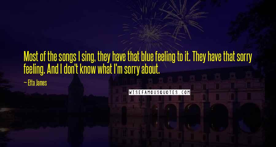 Etta James Quotes: Most of the songs I sing, they have that blue feeling to it. They have that sorry feeling. And I don't know what I'm sorry about.