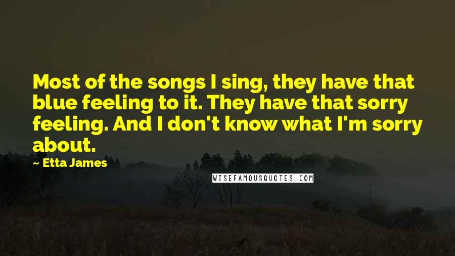 Etta James Quotes: Most of the songs I sing, they have that blue feeling to it. They have that sorry feeling. And I don't know what I'm sorry about.