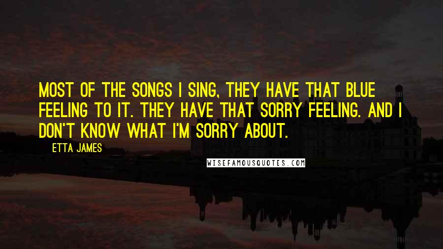 Etta James Quotes: Most of the songs I sing, they have that blue feeling to it. They have that sorry feeling. And I don't know what I'm sorry about.