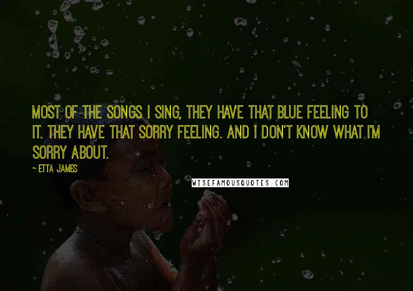 Etta James Quotes: Most of the songs I sing, they have that blue feeling to it. They have that sorry feeling. And I don't know what I'm sorry about.