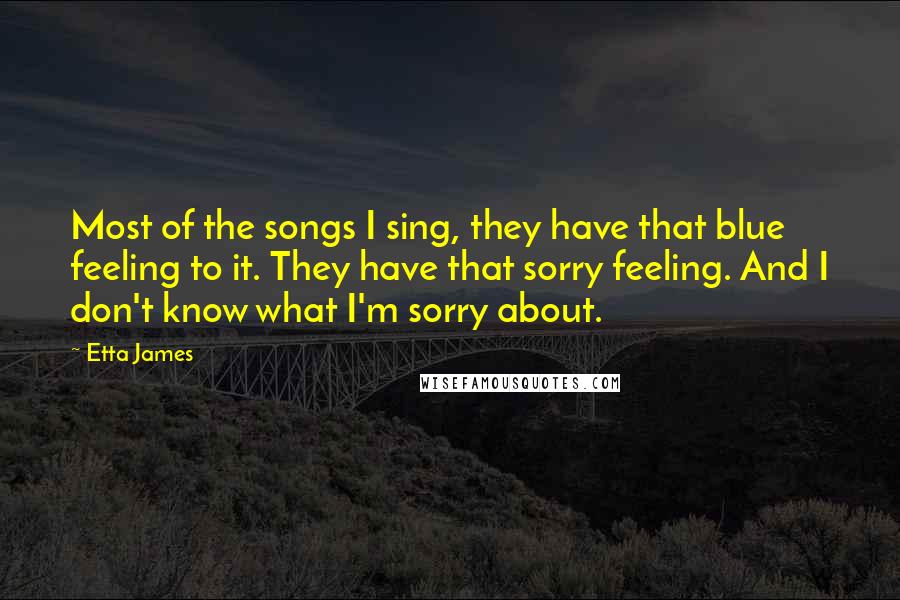 Etta James Quotes: Most of the songs I sing, they have that blue feeling to it. They have that sorry feeling. And I don't know what I'm sorry about.