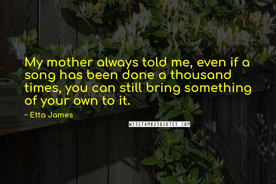 Etta James Quotes: My mother always told me, even if a song has been done a thousand times, you can still bring something of your own to it.