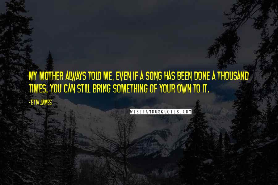 Etta James Quotes: My mother always told me, even if a song has been done a thousand times, you can still bring something of your own to it.