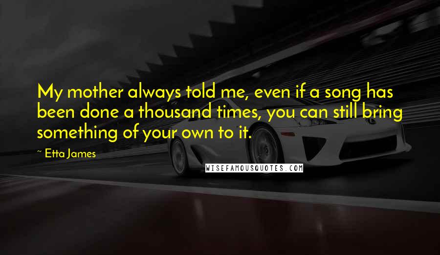 Etta James Quotes: My mother always told me, even if a song has been done a thousand times, you can still bring something of your own to it.