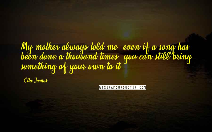 Etta James Quotes: My mother always told me, even if a song has been done a thousand times, you can still bring something of your own to it.