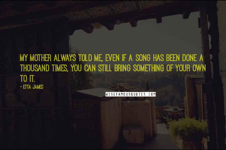 Etta James Quotes: My mother always told me, even if a song has been done a thousand times, you can still bring something of your own to it.