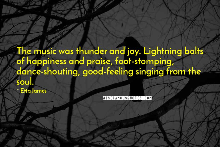 Etta James Quotes: The music was thunder and joy. Lightning bolts of happiness and praise, foot-stomping, dance-shouting, good-feeling singing from the soul.