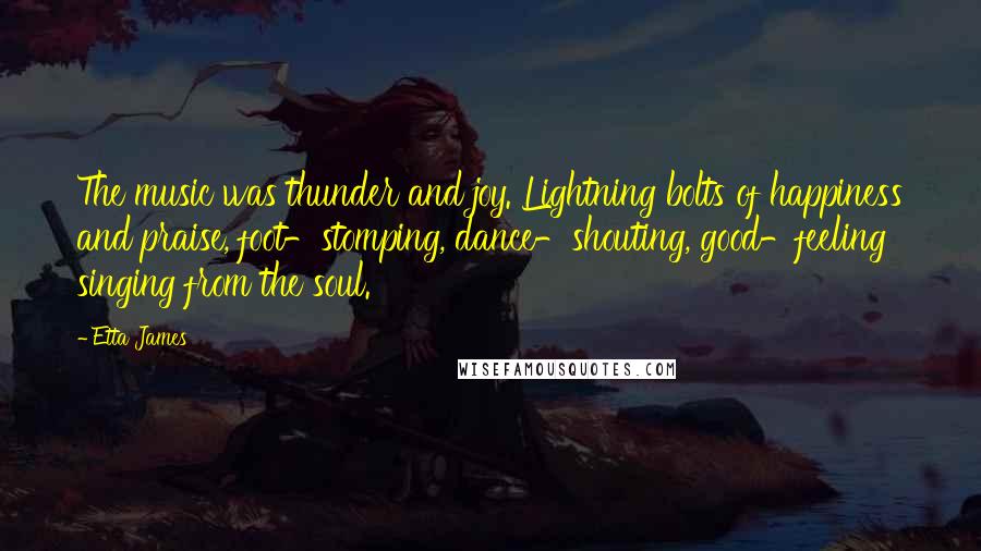 Etta James Quotes: The music was thunder and joy. Lightning bolts of happiness and praise, foot-stomping, dance-shouting, good-feeling singing from the soul.