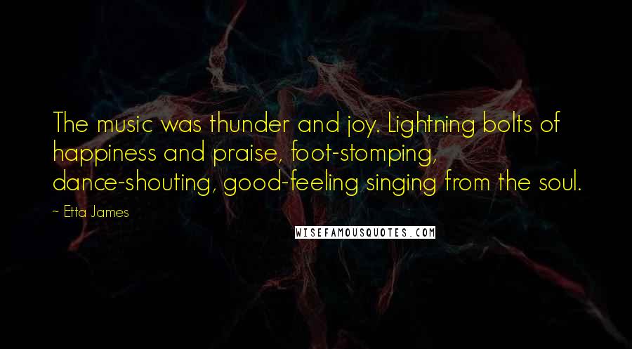 Etta James Quotes: The music was thunder and joy. Lightning bolts of happiness and praise, foot-stomping, dance-shouting, good-feeling singing from the soul.