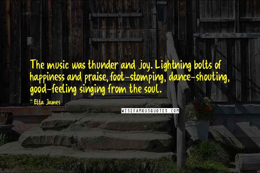 Etta James Quotes: The music was thunder and joy. Lightning bolts of happiness and praise, foot-stomping, dance-shouting, good-feeling singing from the soul.