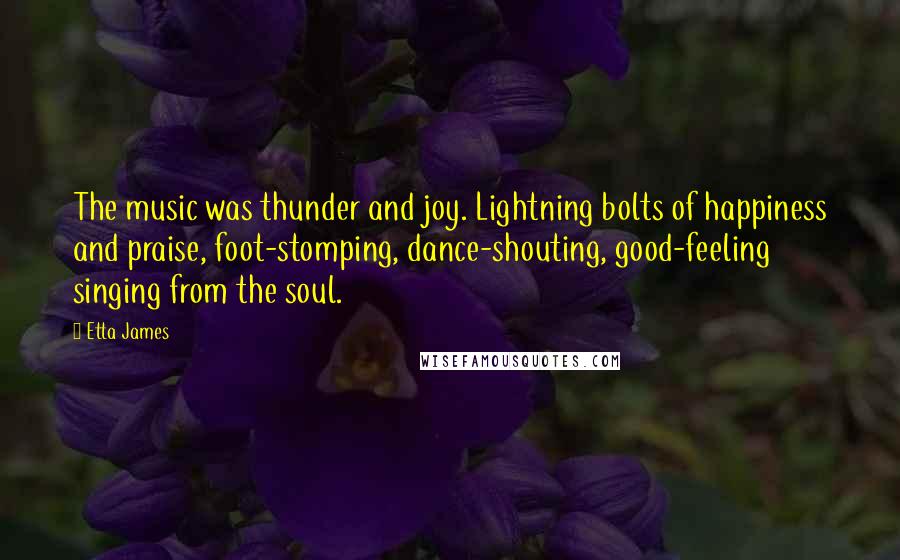 Etta James Quotes: The music was thunder and joy. Lightning bolts of happiness and praise, foot-stomping, dance-shouting, good-feeling singing from the soul.