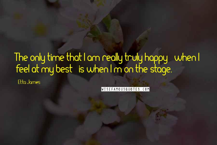 Etta James Quotes: The only time that I am really truly happy - when I feel at my best - is when I'm on the stage.