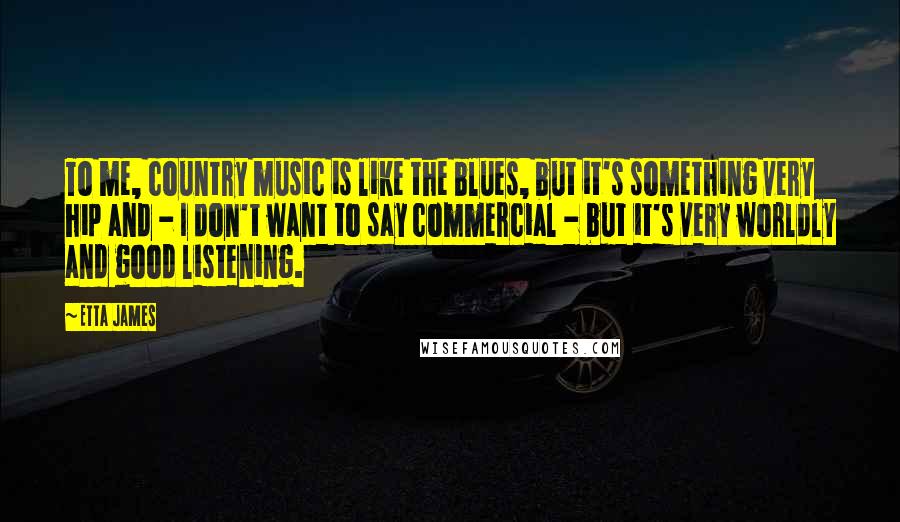 Etta James Quotes: To me, country music is like the blues, but it's something very hip and - I don't want to say commercial - but it's very worldly and good listening.