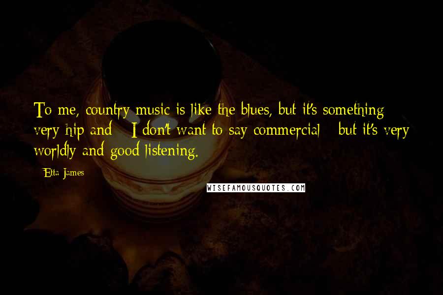 Etta James Quotes: To me, country music is like the blues, but it's something very hip and - I don't want to say commercial - but it's very worldly and good listening.