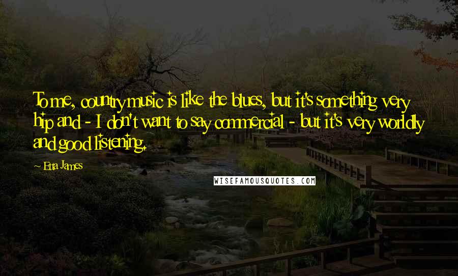 Etta James Quotes: To me, country music is like the blues, but it's something very hip and - I don't want to say commercial - but it's very worldly and good listening.