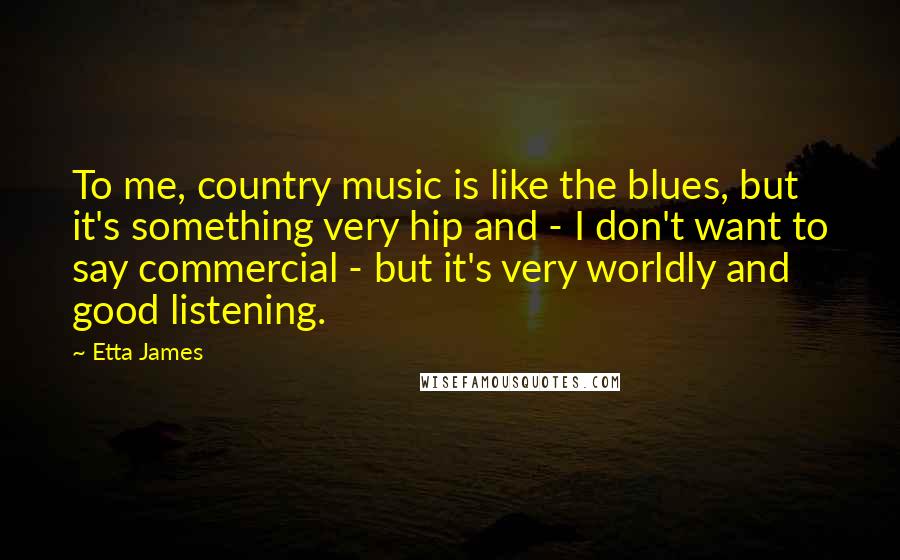 Etta James Quotes: To me, country music is like the blues, but it's something very hip and - I don't want to say commercial - but it's very worldly and good listening.