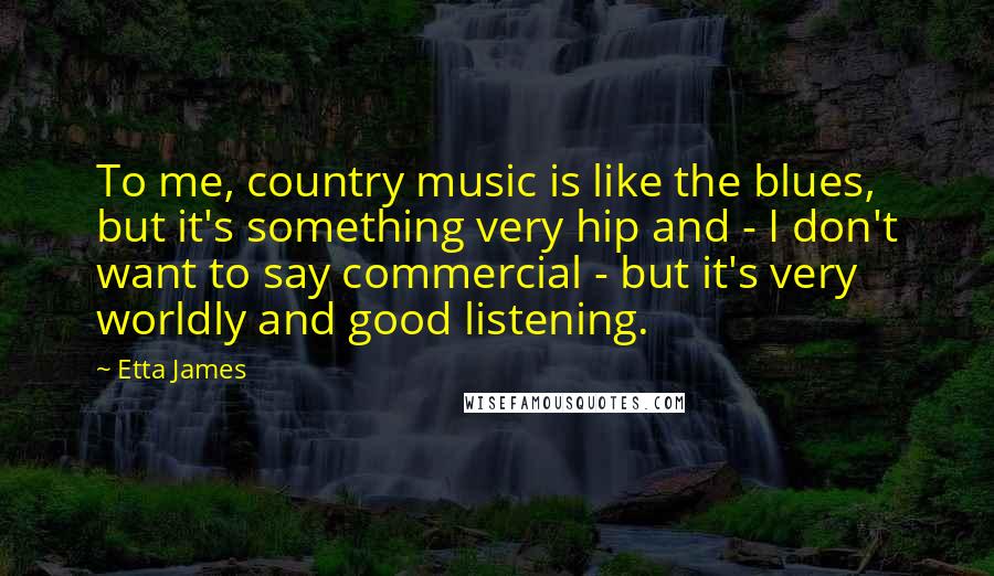 Etta James Quotes: To me, country music is like the blues, but it's something very hip and - I don't want to say commercial - but it's very worldly and good listening.