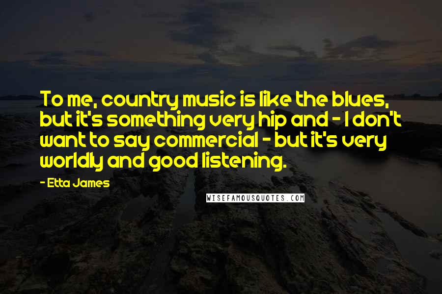 Etta James Quotes: To me, country music is like the blues, but it's something very hip and - I don't want to say commercial - but it's very worldly and good listening.