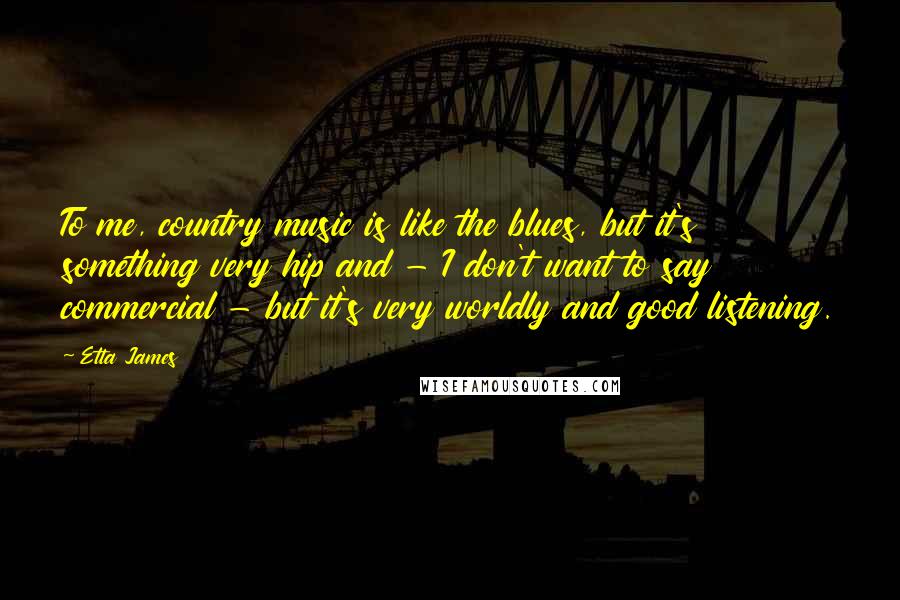 Etta James Quotes: To me, country music is like the blues, but it's something very hip and - I don't want to say commercial - but it's very worldly and good listening.