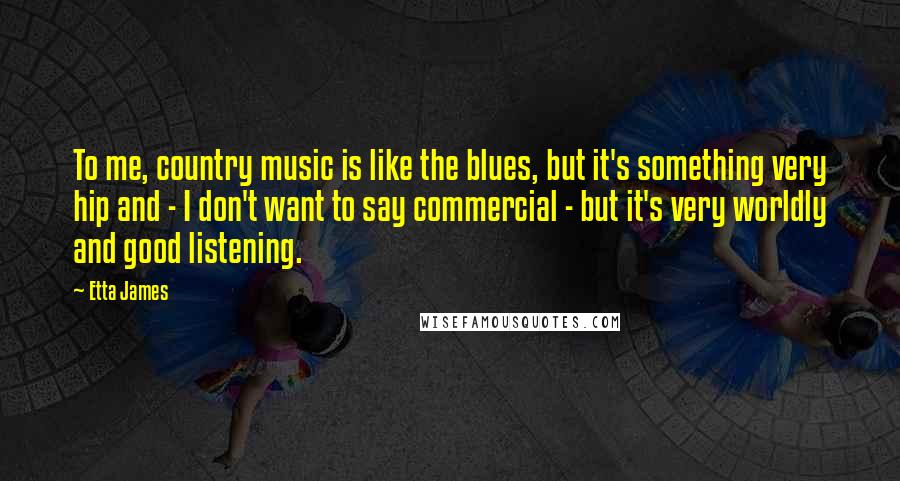 Etta James Quotes: To me, country music is like the blues, but it's something very hip and - I don't want to say commercial - but it's very worldly and good listening.