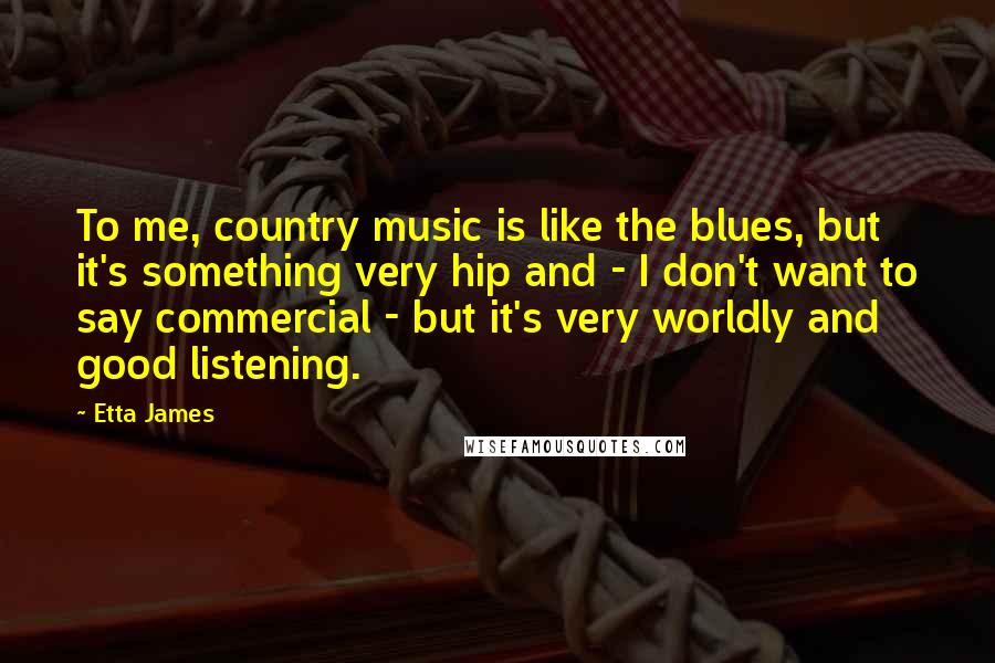 Etta James Quotes: To me, country music is like the blues, but it's something very hip and - I don't want to say commercial - but it's very worldly and good listening.