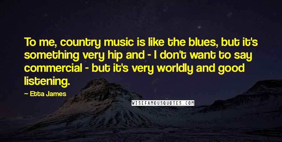 Etta James Quotes: To me, country music is like the blues, but it's something very hip and - I don't want to say commercial - but it's very worldly and good listening.