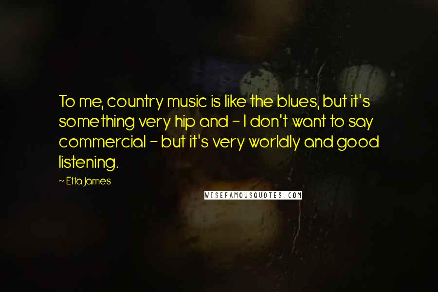 Etta James Quotes: To me, country music is like the blues, but it's something very hip and - I don't want to say commercial - but it's very worldly and good listening.