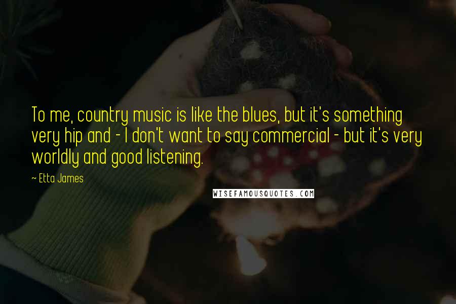 Etta James Quotes: To me, country music is like the blues, but it's something very hip and - I don't want to say commercial - but it's very worldly and good listening.