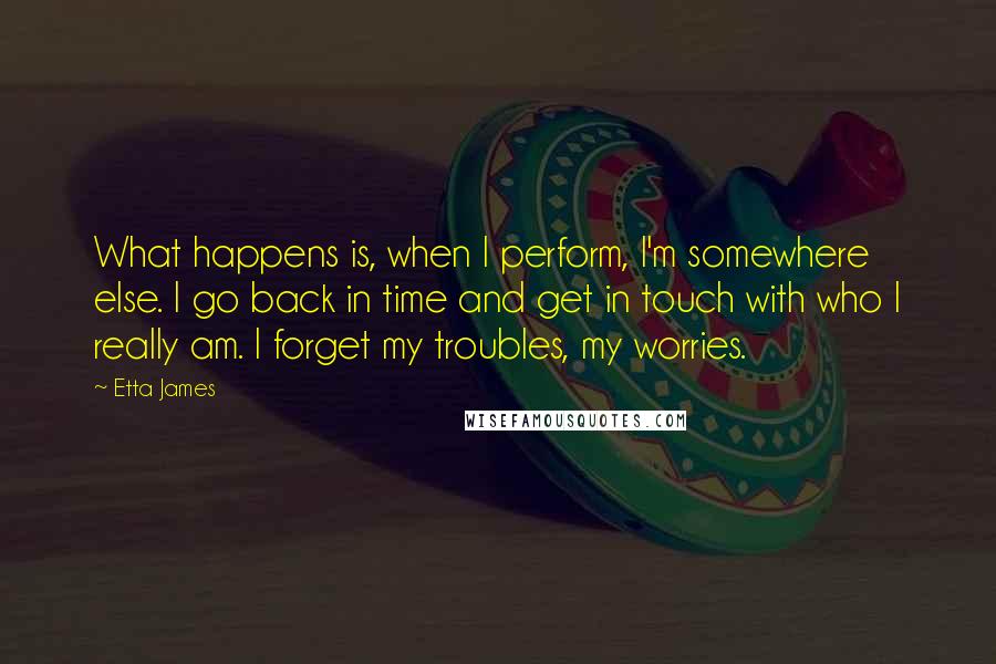 Etta James Quotes: What happens is, when I perform, I'm somewhere else. I go back in time and get in touch with who I really am. I forget my troubles, my worries.