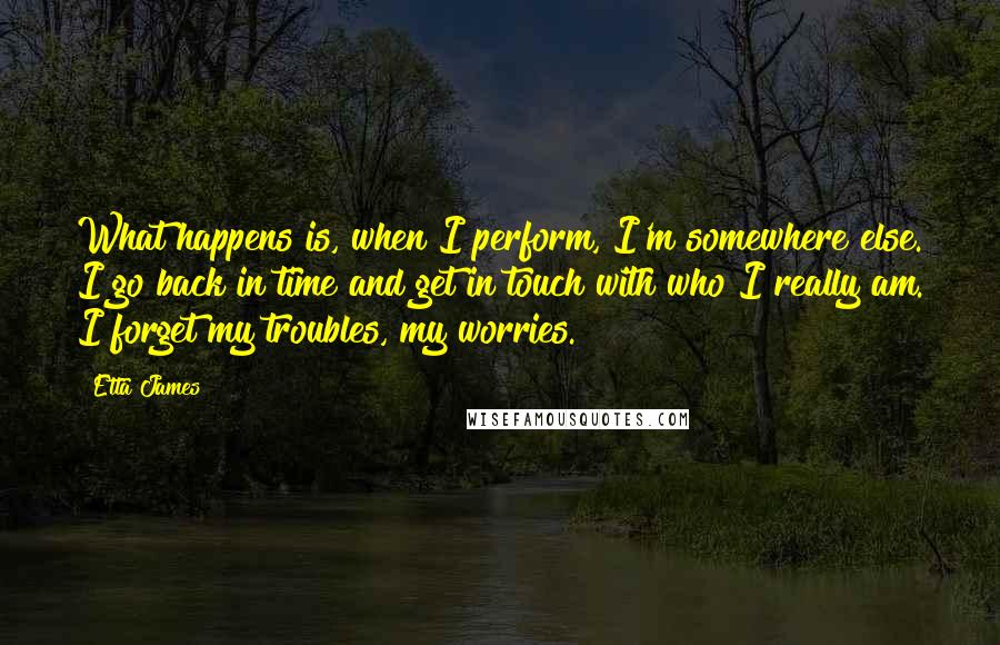 Etta James Quotes: What happens is, when I perform, I'm somewhere else. I go back in time and get in touch with who I really am. I forget my troubles, my worries.