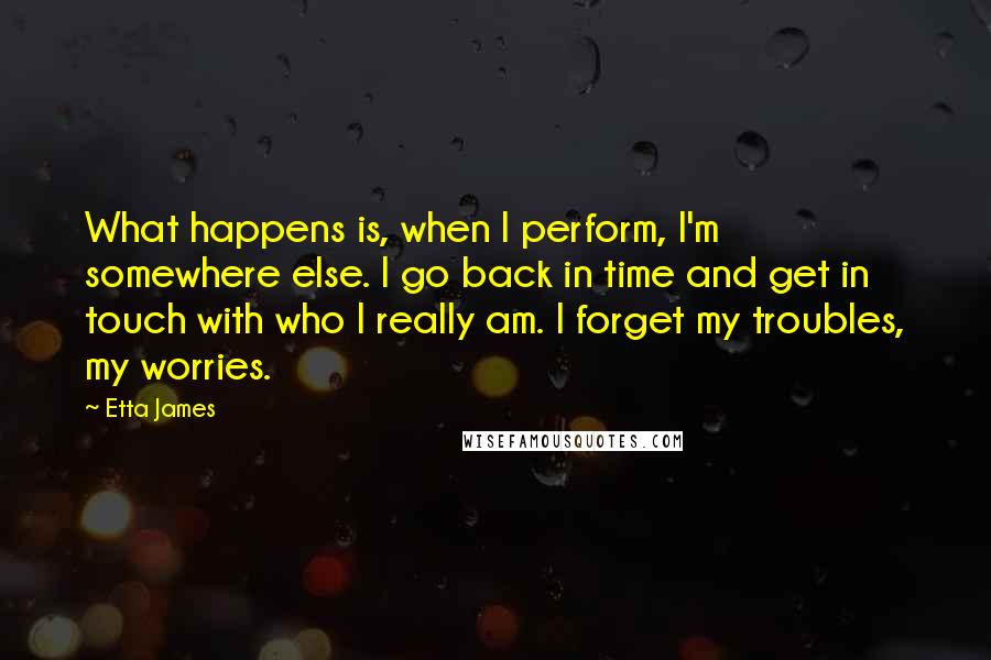 Etta James Quotes: What happens is, when I perform, I'm somewhere else. I go back in time and get in touch with who I really am. I forget my troubles, my worries.