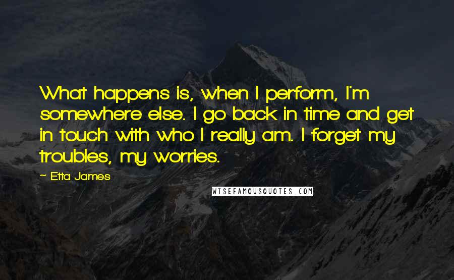 Etta James Quotes: What happens is, when I perform, I'm somewhere else. I go back in time and get in touch with who I really am. I forget my troubles, my worries.