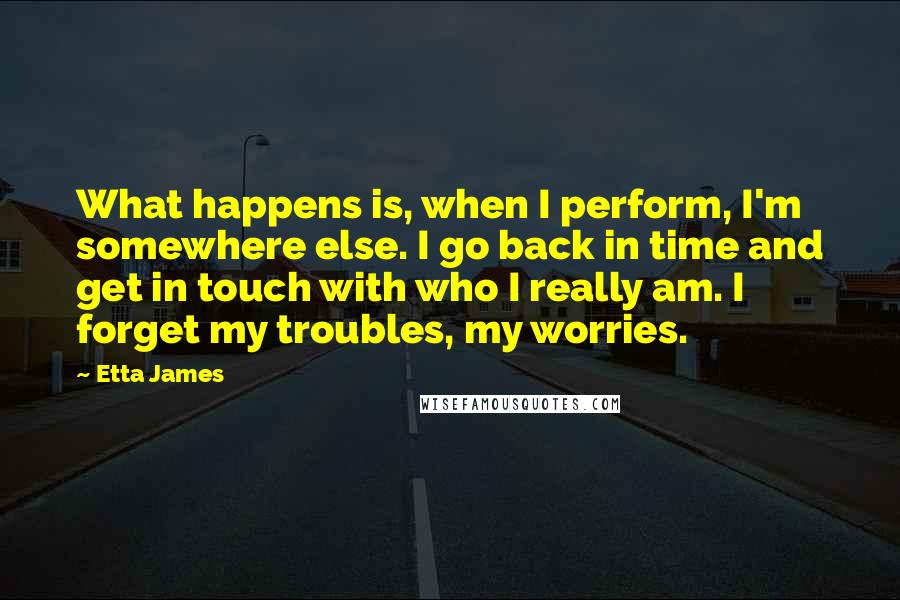 Etta James Quotes: What happens is, when I perform, I'm somewhere else. I go back in time and get in touch with who I really am. I forget my troubles, my worries.