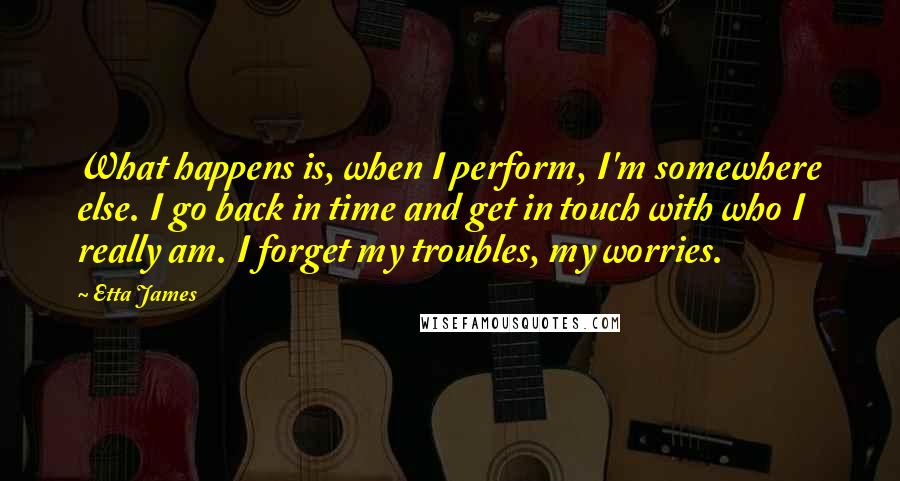 Etta James Quotes: What happens is, when I perform, I'm somewhere else. I go back in time and get in touch with who I really am. I forget my troubles, my worries.