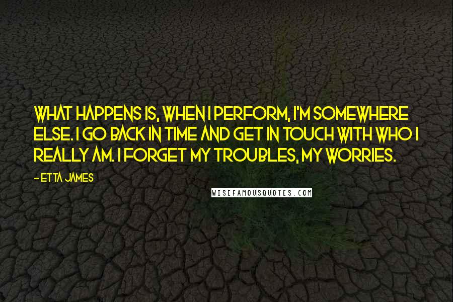 Etta James Quotes: What happens is, when I perform, I'm somewhere else. I go back in time and get in touch with who I really am. I forget my troubles, my worries.
