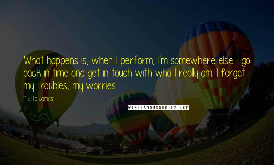 Etta James Quotes: What happens is, when I perform, I'm somewhere else. I go back in time and get in touch with who I really am. I forget my troubles, my worries.