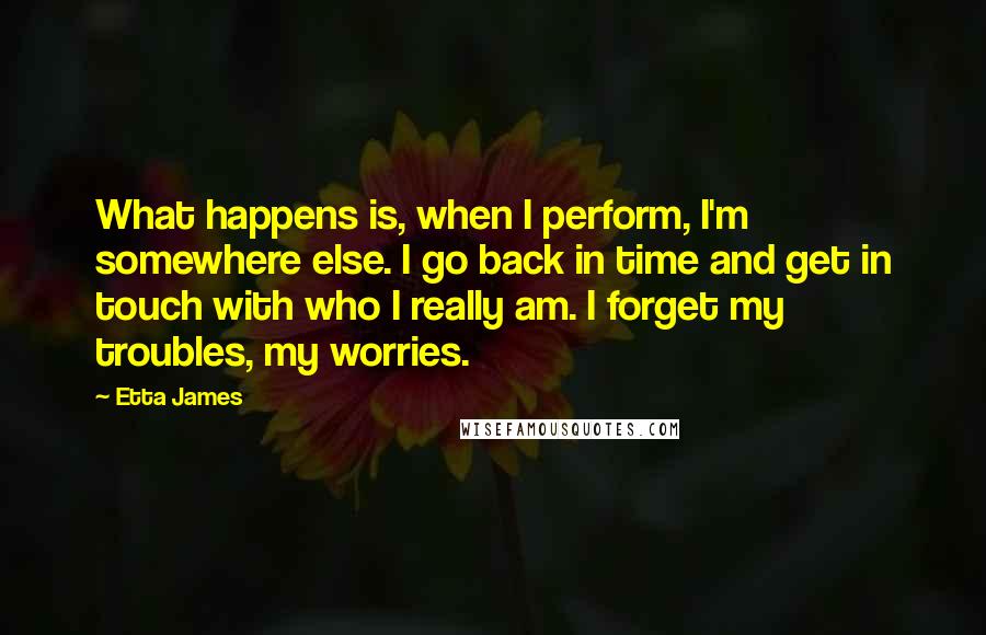 Etta James Quotes: What happens is, when I perform, I'm somewhere else. I go back in time and get in touch with who I really am. I forget my troubles, my worries.