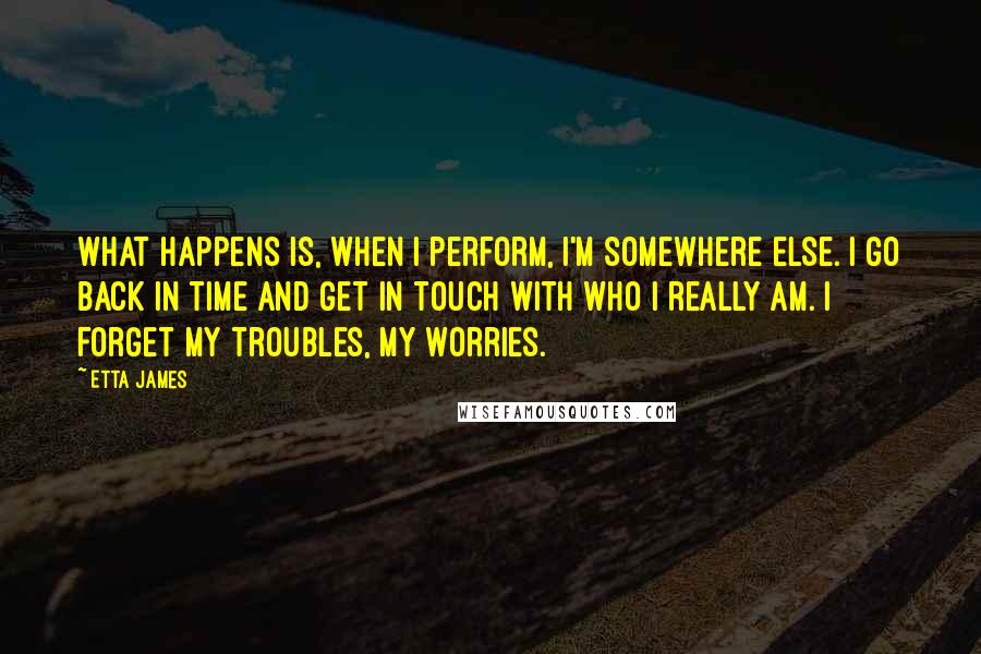 Etta James Quotes: What happens is, when I perform, I'm somewhere else. I go back in time and get in touch with who I really am. I forget my troubles, my worries.