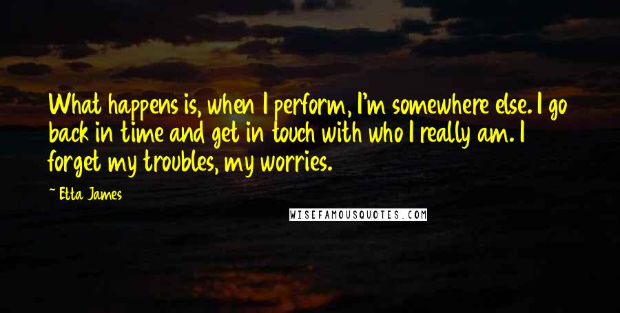 Etta James Quotes: What happens is, when I perform, I'm somewhere else. I go back in time and get in touch with who I really am. I forget my troubles, my worries.