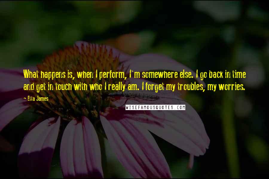 Etta James Quotes: What happens is, when I perform, I'm somewhere else. I go back in time and get in touch with who I really am. I forget my troubles, my worries.