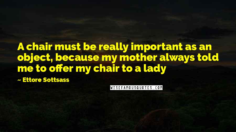 Ettore Sottsass Quotes: A chair must be really important as an object, because my mother always told me to offer my chair to a lady