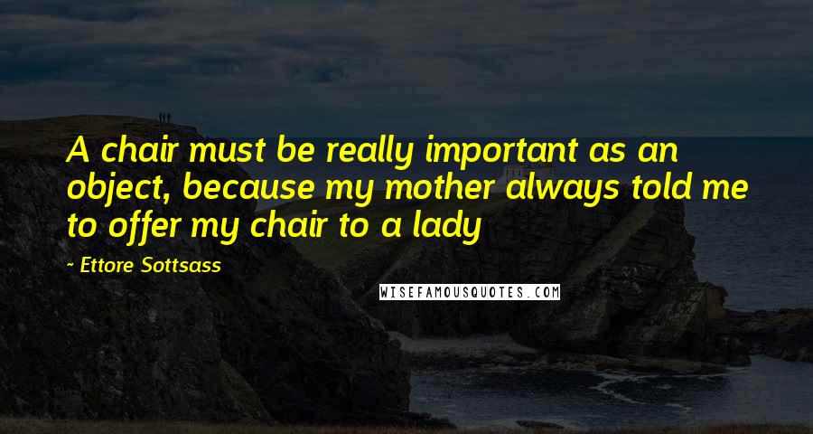 Ettore Sottsass Quotes: A chair must be really important as an object, because my mother always told me to offer my chair to a lady