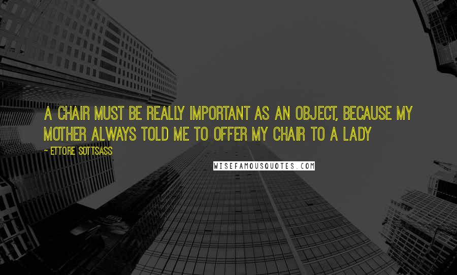 Ettore Sottsass Quotes: A chair must be really important as an object, because my mother always told me to offer my chair to a lady