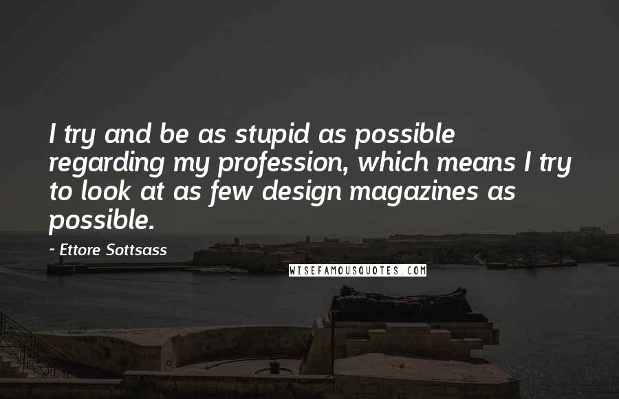 Ettore Sottsass Quotes: I try and be as stupid as possible regarding my profession, which means I try to look at as few design magazines as possible.