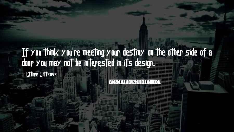 Ettore Sottsass Quotes: If you think you're meeting your destiny on the other side of a door you may not be interested in its design.