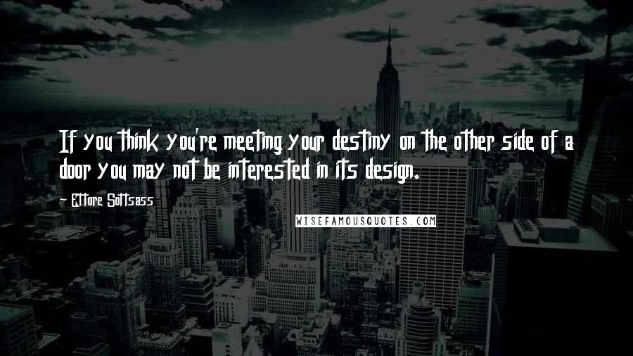 Ettore Sottsass Quotes: If you think you're meeting your destiny on the other side of a door you may not be interested in its design.