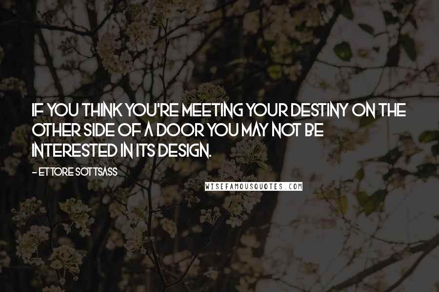 Ettore Sottsass Quotes: If you think you're meeting your destiny on the other side of a door you may not be interested in its design.