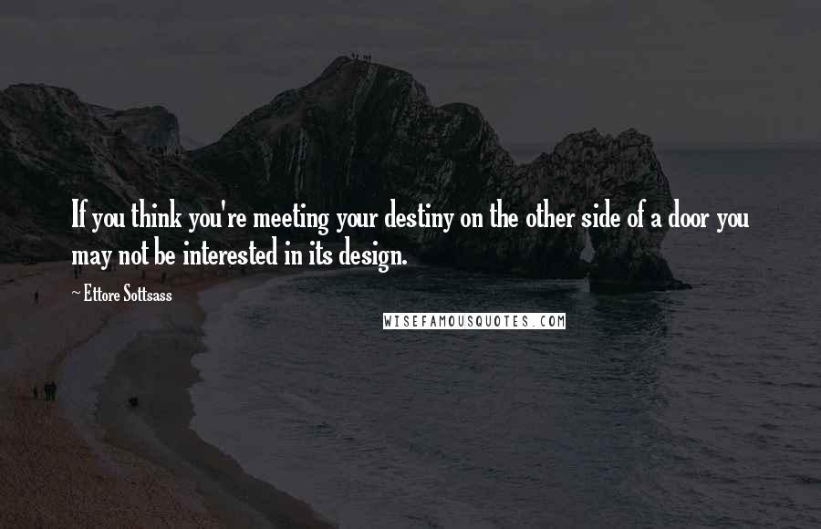 Ettore Sottsass Quotes: If you think you're meeting your destiny on the other side of a door you may not be interested in its design.