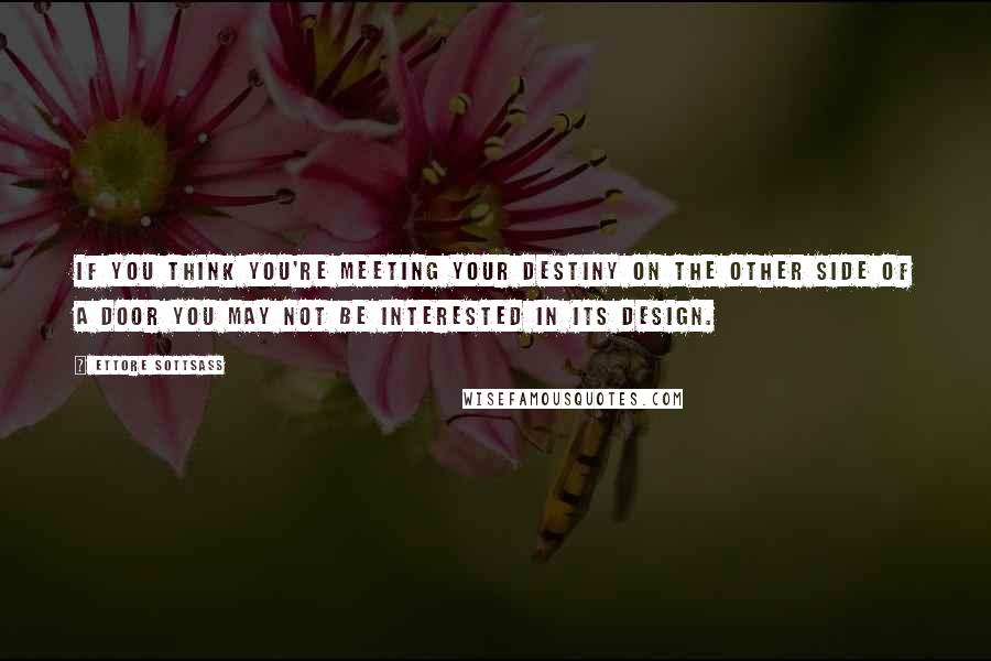 Ettore Sottsass Quotes: If you think you're meeting your destiny on the other side of a door you may not be interested in its design.