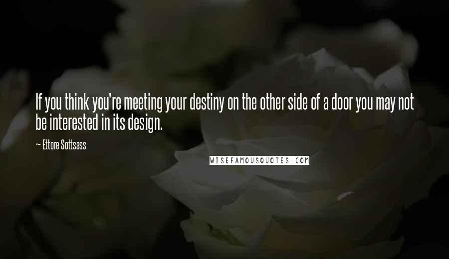 Ettore Sottsass Quotes: If you think you're meeting your destiny on the other side of a door you may not be interested in its design.